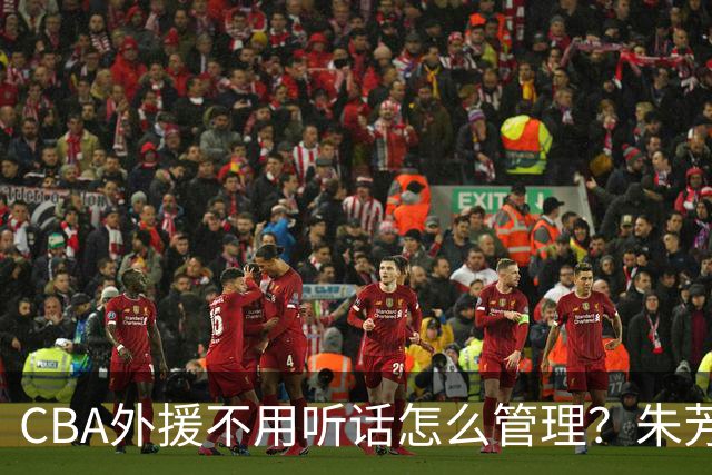 CBA外援不用听话怎么管理？朱芳雨：翻译会给他看我以前是什么状态
